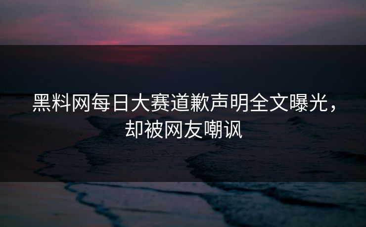 黑料网每日大赛道歉声明全文曝光，却被网友嘲讽