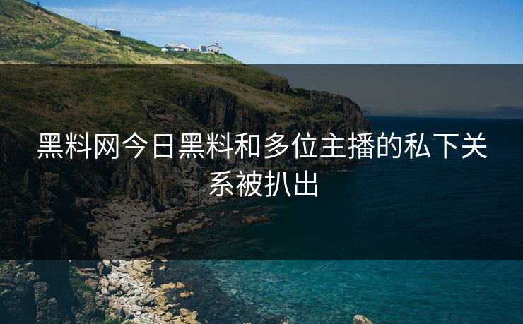 黑料网今日黑料和多位主播的私下关系被扒出