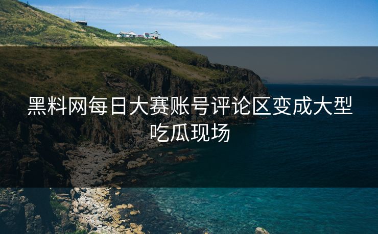 黑料网每日大赛账号评论区变成大型吃瓜现场