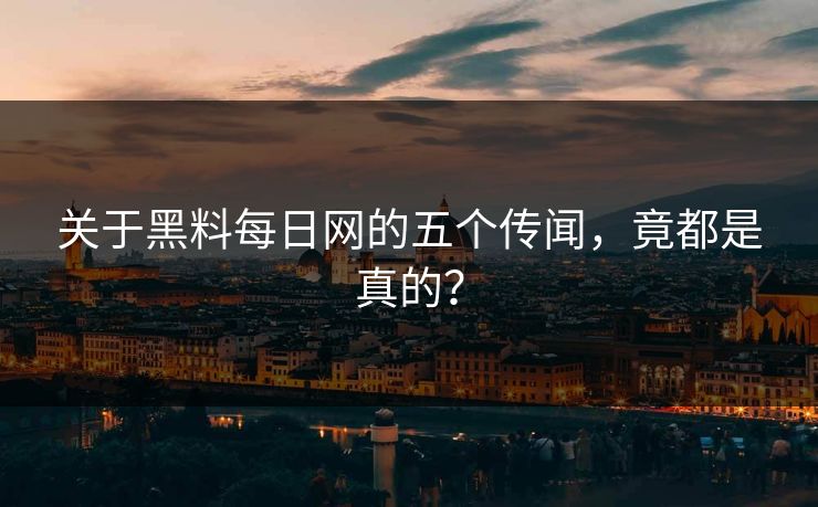 关于黑料每日网的五个传闻，竟都是真的？