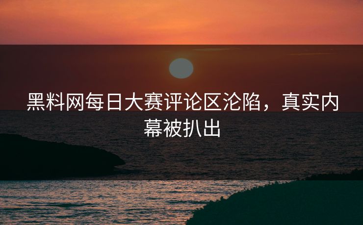 黑料网每日大赛评论区沦陷，真实内幕被扒出