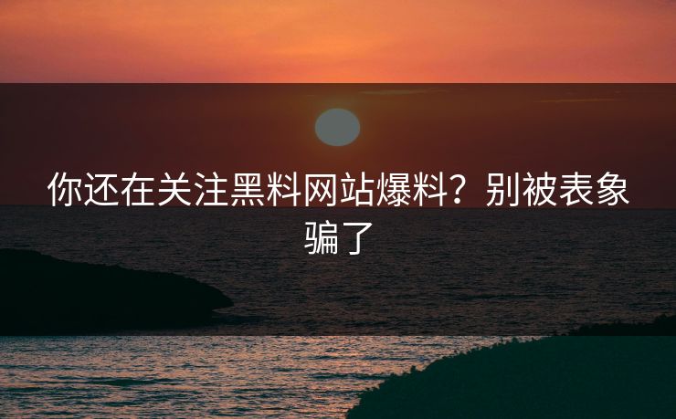 你还在关注黑料网站爆料？别被表象骗了