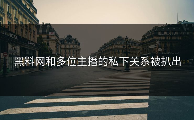 黑料网和多位主播的私下关系被扒出