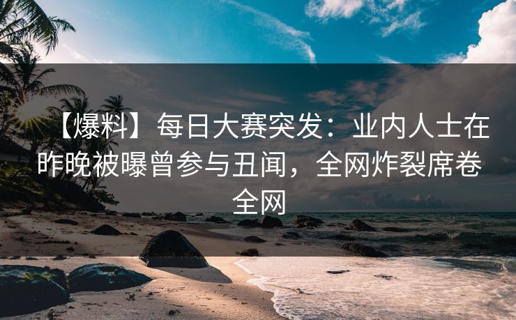 【爆料】每日大赛突发：业内人士在昨晚被曝曾参与丑闻，全网炸裂席卷全网