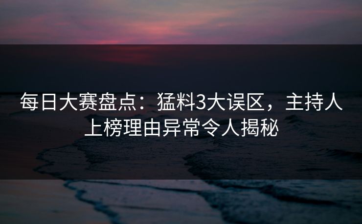 每日大赛盘点：猛料3大误区，主持人上榜理由异常令人揭秘