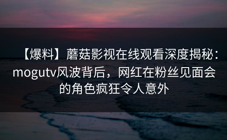 【爆料】蘑菇影视在线观看深度揭秘：mogutv风波背后，网红在粉丝见面会的角色疯狂令人意外
