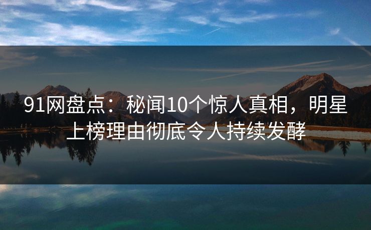 91网盘点：秘闻10个惊人真相，明星上榜理由彻底令人持续发酵