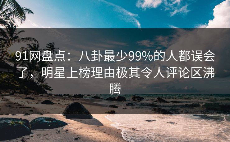 91网盘点：八卦最少99%的人都误会了，明星上榜理由极其令人评论区沸腾