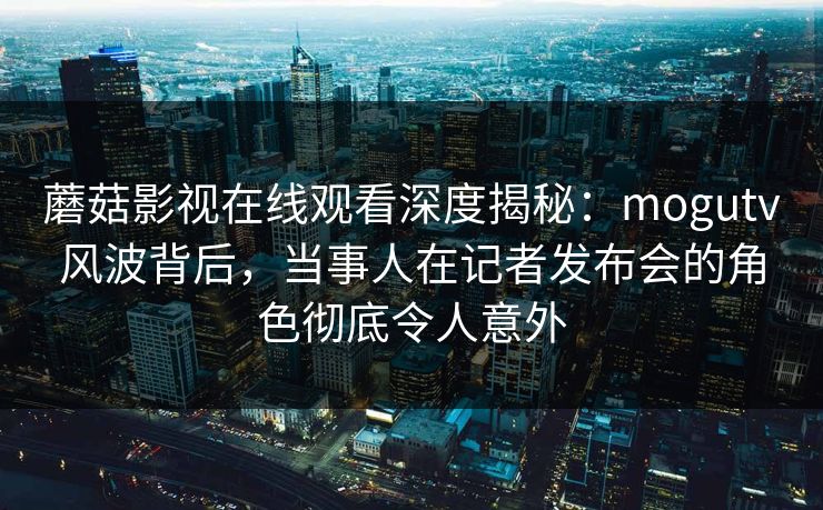 蘑菇影视在线观看深度揭秘：mogutv风波背后，当事人在记者发布会的角色彻底令人意外