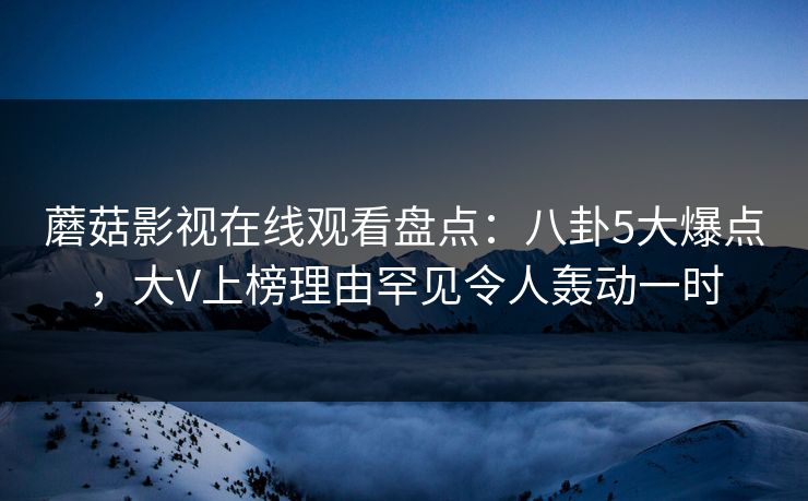 蘑菇影视在线观看盘点：八卦5大爆点，大V上榜理由罕见令人轰动一时