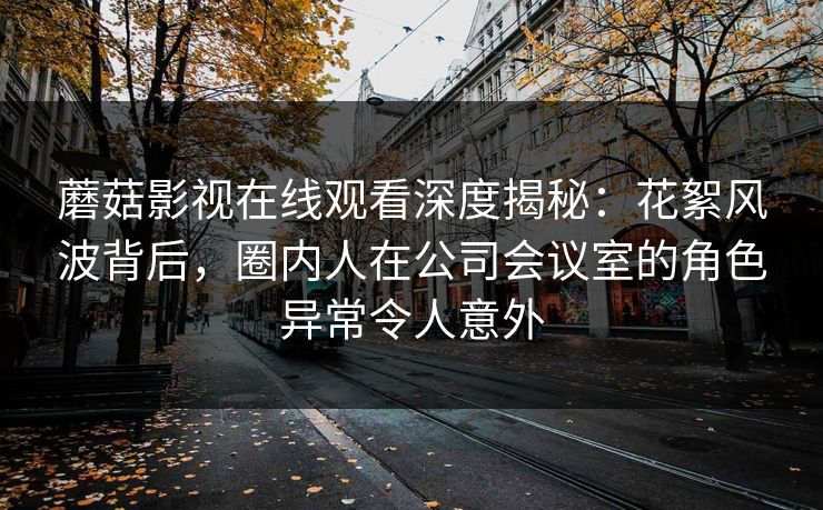 蘑菇影视在线观看深度揭秘：花絮风波背后，圈内人在公司会议室的角色异常令人意外