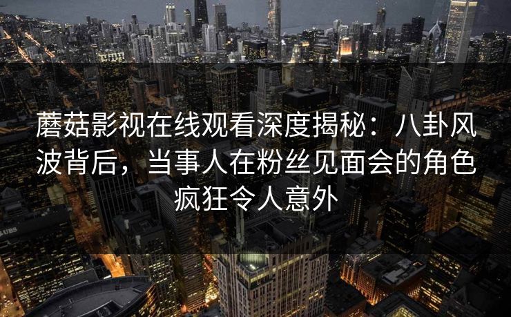 蘑菇影视在线观看深度揭秘：八卦风波背后，当事人在粉丝见面会的角色疯狂令人意外