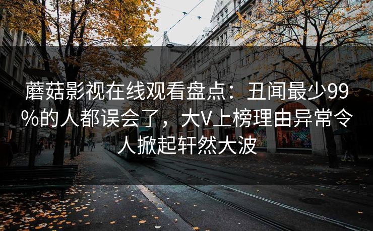 蘑菇影视在线观看盘点：丑闻最少99%的人都误会了，大V上榜理由异常令人掀起轩然大波