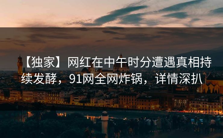 【独家】网红在中午时分遭遇真相持续发酵，91网全网炸锅，详情深扒