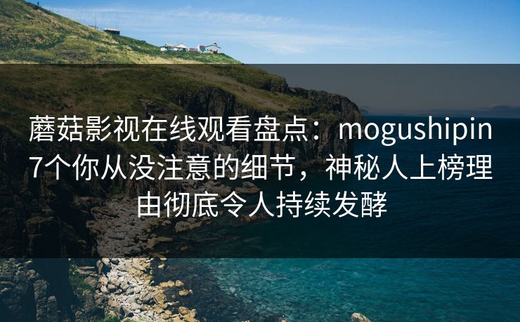 蘑菇影视在线观看盘点：mogushipin7个你从没注意的细节，神秘人上榜理由彻底令人持续发酵