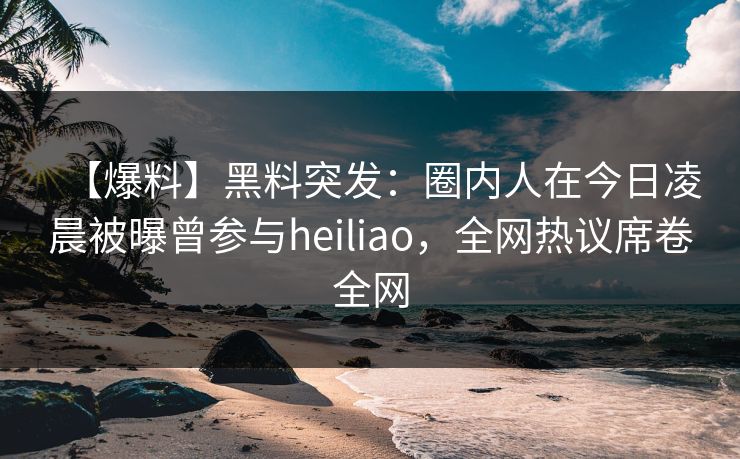 【爆料】黑料突发：圈内人在今日凌晨被曝曾参与heiliao，全网热议席卷全网