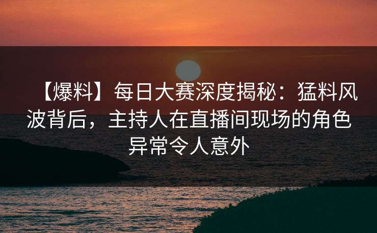 【爆料】每日大赛深度揭秘：猛料风波背后，主持人在直播间现场的角色异常令人意外