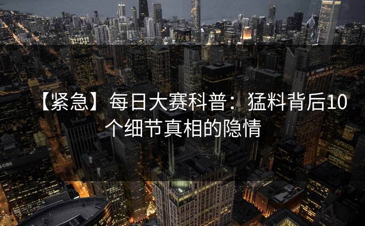 【紧急】每日大赛科普：猛料背后10个细节真相的隐情