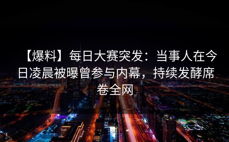 【爆料】每日大赛突发：当事人在今日凌晨被曝曾参与内幕，持续发酵席卷全网