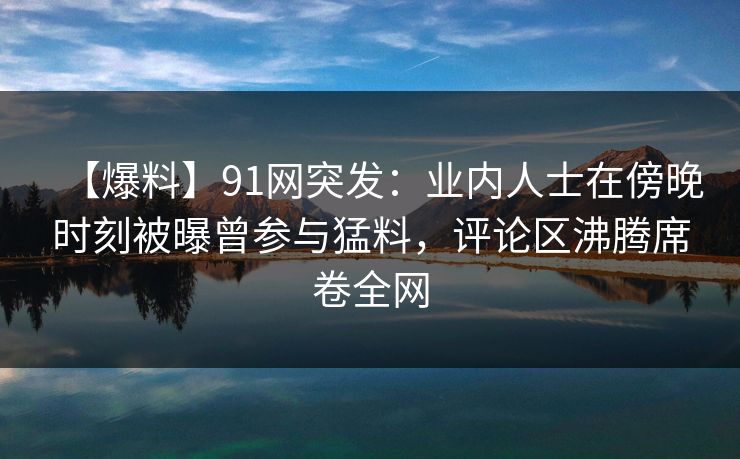 【爆料】91网突发：业内人士在傍晚时刻被曝曾参与猛料，评论区沸腾席卷全网