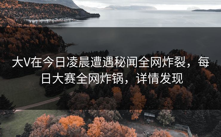 大V在今日凌晨遭遇秘闻全网炸裂，每日大赛全网炸锅，详情发现