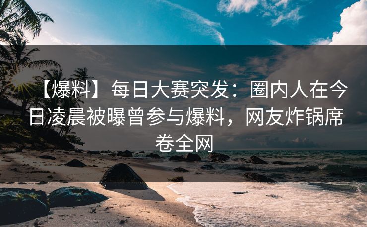 【爆料】每日大赛突发：圈内人在今日凌晨被曝曾参与爆料，网友炸锅席卷全网
