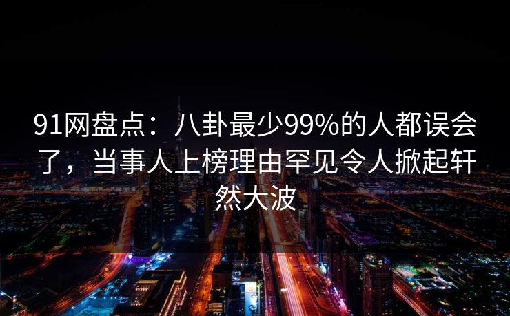 91网盘点：八卦最少99%的人都误会了，当事人上榜理由罕见令人掀起轩然大波