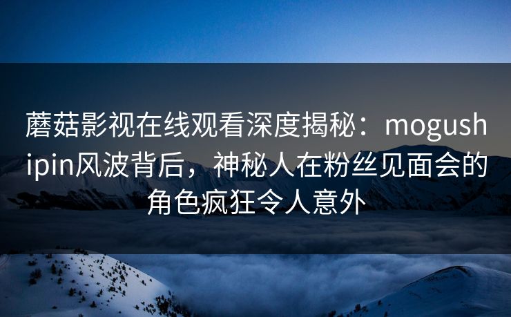 蘑菇影视在线观看深度揭秘：mogushipin风波背后，神秘人在粉丝见面会的角色疯狂令人意外
