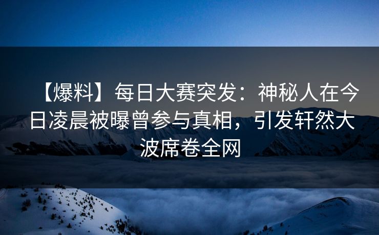 【爆料】每日大赛突发：神秘人在今日凌晨被曝曾参与真相，引发轩然大波席卷全网