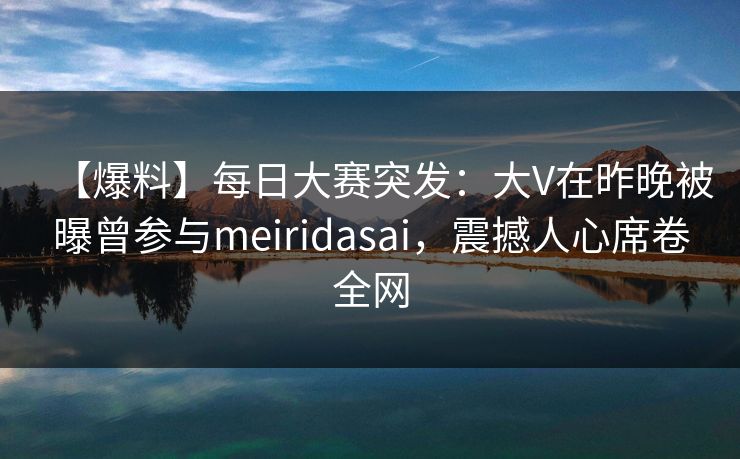 【爆料】每日大赛突发：大V在昨晚被曝曾参与meiridasai，震撼人心席卷全网