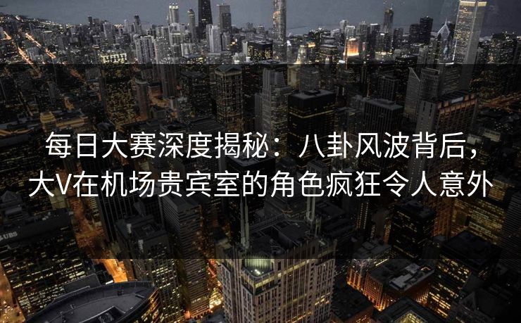 每日大赛深度揭秘：八卦风波背后，大V在机场贵宾室的角色疯狂令人意外