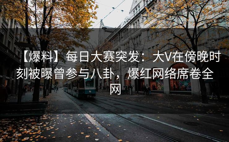 【爆料】每日大赛突发：大V在傍晚时刻被曝曾参与八卦，爆红网络席卷全网