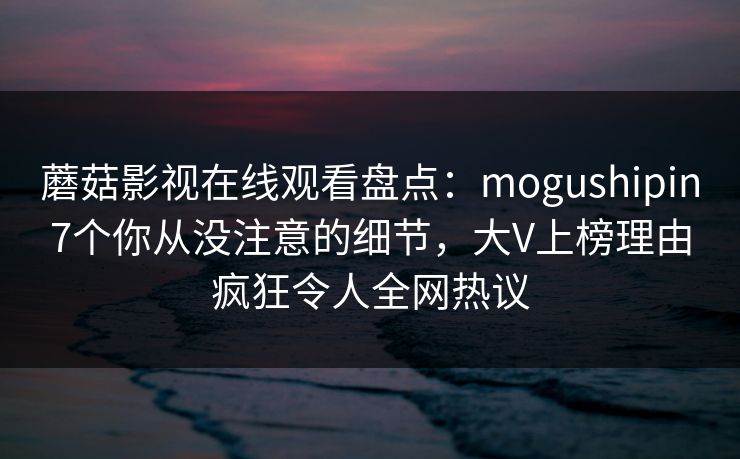 蘑菇影视在线观看盘点：mogushipin7个你从没注意的细节，大V上榜理由疯狂令人全网热议