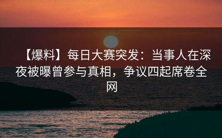 【爆料】每日大赛突发：当事人在深夜被曝曾参与真相，争议四起席卷全网