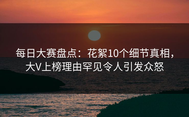 每日大赛盘点：花絮10个细节真相，大V上榜理由罕见令人引发众怒