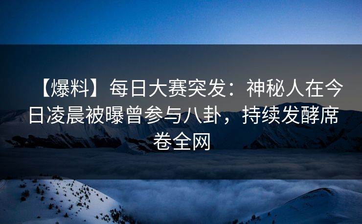 【爆料】每日大赛突发：神秘人在今日凌晨被曝曾参与八卦，持续发酵席卷全网