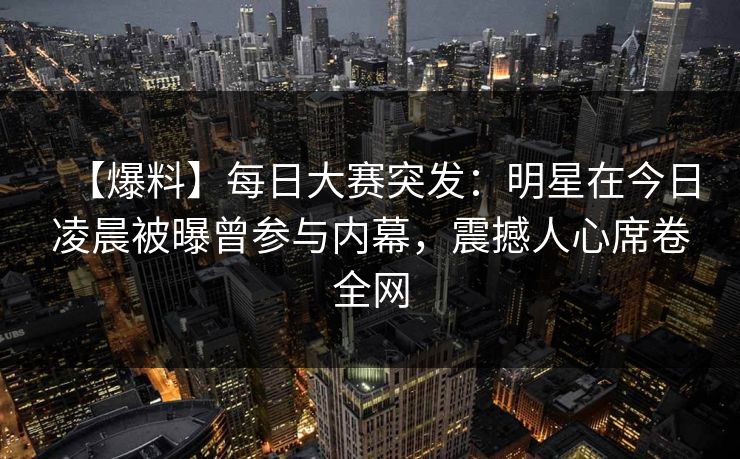 【爆料】每日大赛突发：明星在今日凌晨被曝曾参与内幕，震撼人心席卷全网