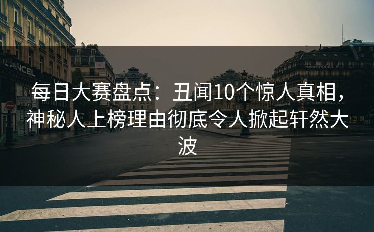 每日大赛盘点：丑闻10个惊人真相，神秘人上榜理由彻底令人掀起轩然大波