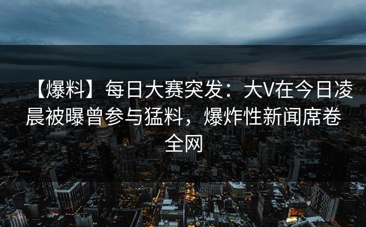 【爆料】每日大赛突发：大V在今日凌晨被曝曾参与猛料，爆炸性新闻席卷全网