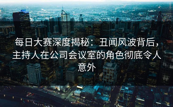 每日大赛深度揭秘：丑闻风波背后，主持人在公司会议室的角色彻底令人意外