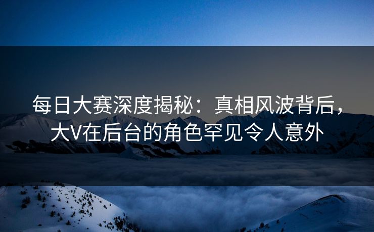 每日大赛深度揭秘：真相风波背后，大V在后台的角色罕见令人意外