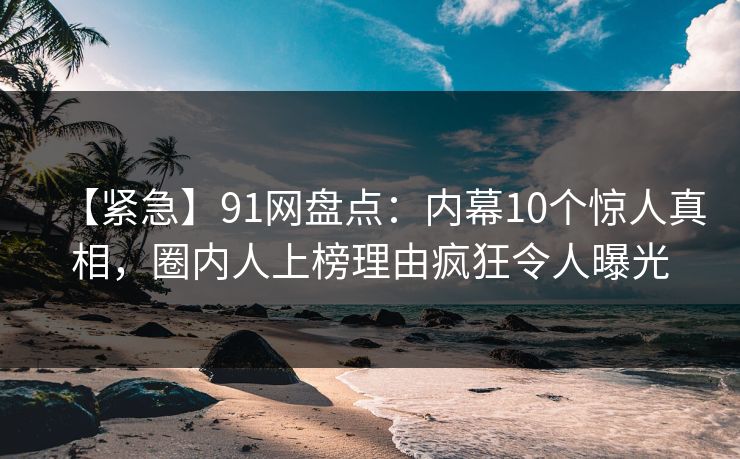 【紧急】91网盘点：内幕10个惊人真相，圈内人上榜理由疯狂令人曝光