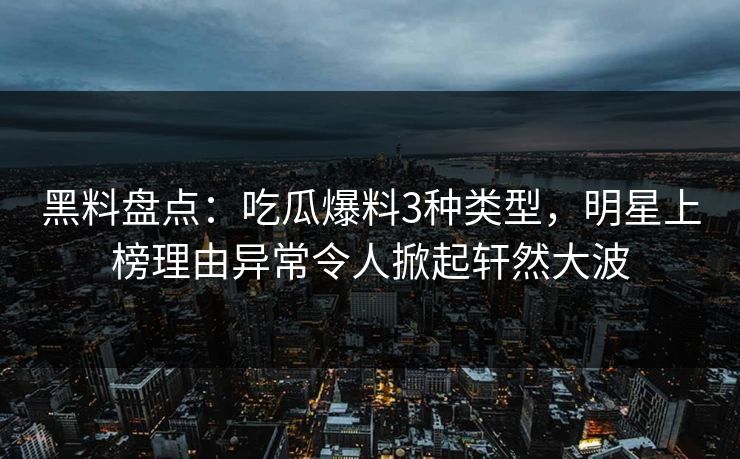 黑料盘点：吃瓜爆料3种类型，明星上榜理由异常令人掀起轩然大波