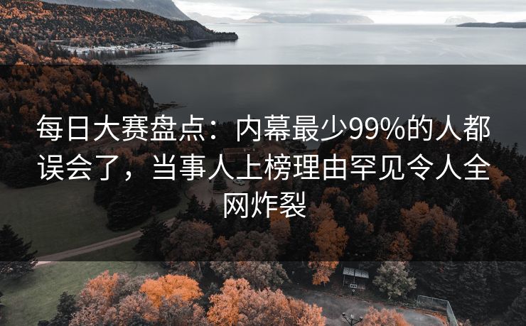 每日大赛盘点：内幕最少99%的人都误会了，当事人上榜理由罕见令人全网炸裂