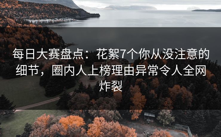 每日大赛盘点：花絮7个你从没注意的细节，圈内人上榜理由异常令人全网炸裂