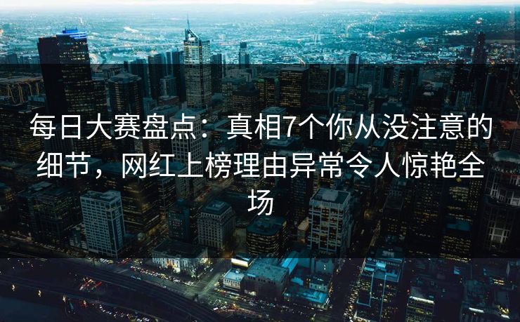 每日大赛盘点：真相7个你从没注意的细节，网红上榜理由异常令人惊艳全场