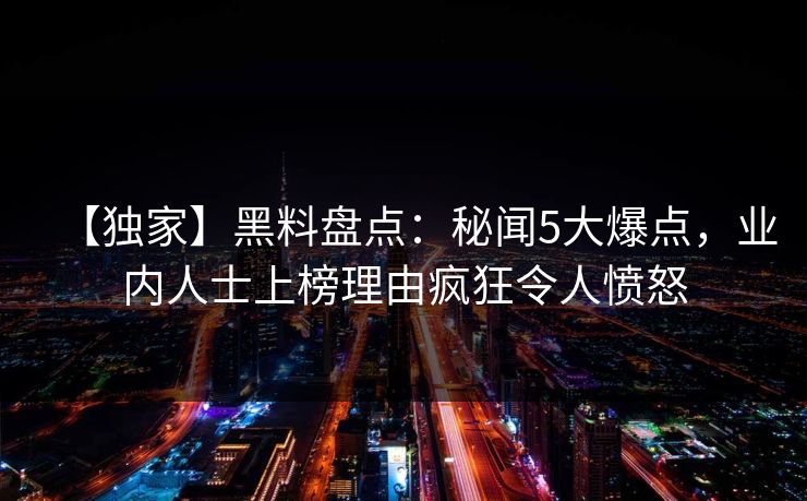 【独家】黑料盘点：秘闻5大爆点，业内人士上榜理由疯狂令人愤怒