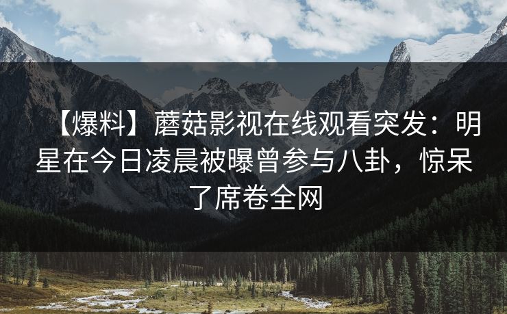 【爆料】蘑菇影视在线观看突发：明星在今日凌晨被曝曾参与八卦，惊呆了席卷全网