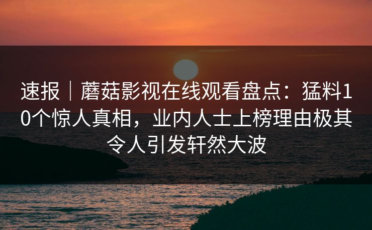 速报｜蘑菇影视在线观看盘点：猛料10个惊人真相，业内人士上榜理由极其令人引发轩然大波