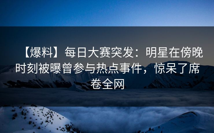【爆料】每日大赛突发：明星在傍晚时刻被曝曾参与热点事件，惊呆了席卷全网